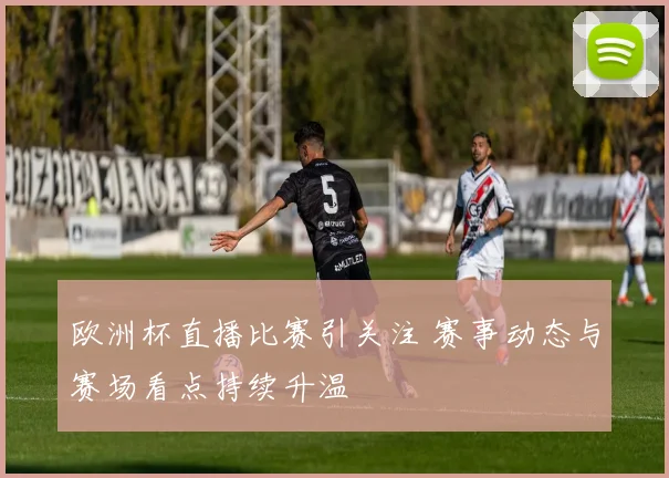 欧洲杯直播比赛引关注 赛事动态与赛场看点持续升温